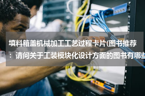 填料箱盖机械加工工艺过程卡片(图书推荐：请问关于工装模块化设计方面的图书有哪些呢？)