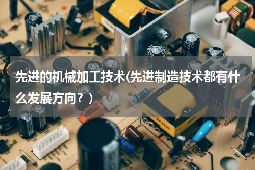 先进的机械加工技术(先进制造技术都有什么发展方向？)