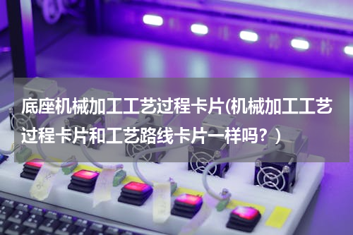 底座机械加工工艺过程卡片(机械加工工艺过程卡片和工艺路线卡片一样吗？)