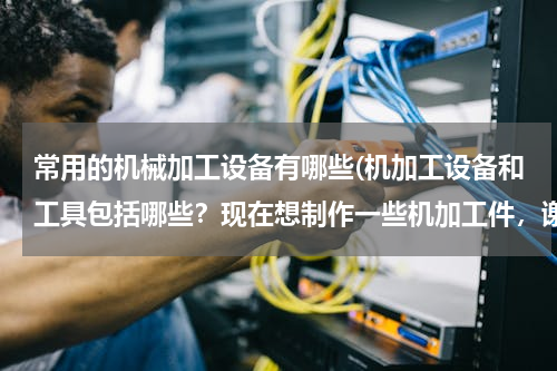 常用的机械加工设备有哪些(机加工设备和工具包括哪些？现在想制作一些机加工件，谢谢)