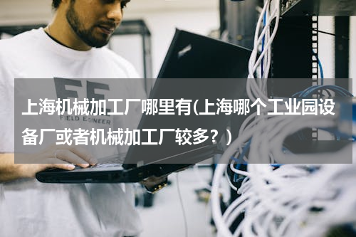 上海机械加工厂哪里有(上海哪个工业园设备厂或者机械加工厂较多？)
