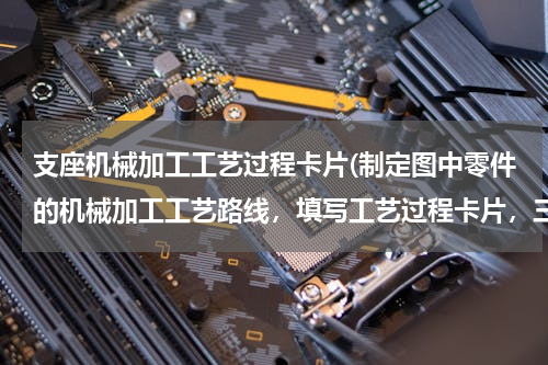 支座机械加工工艺过程卡片(制定图中零件的机械加工工艺路线，填写工艺过程卡片，三道工序的工序卡片)
