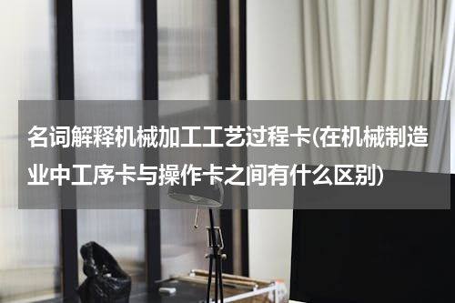 名词解释机械加工工艺过程卡(在机械制造业中工序卡与操作卡之间有什么区别)