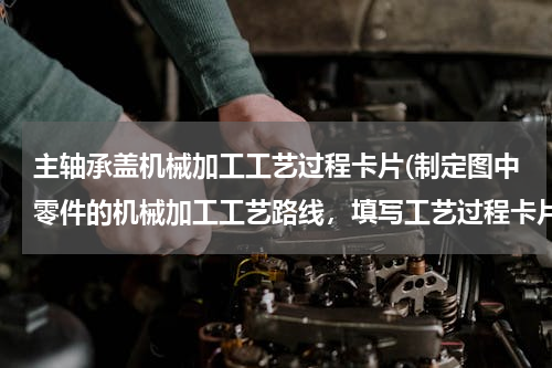 主轴承盖机械加工工艺过程卡片(制定图中零件的机械加工工艺路线，填写工艺过程卡片，三道工序的工序卡片)