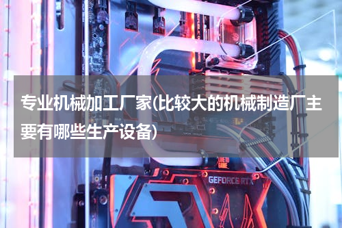 专业机械加工厂家(比较大的机械制造厂主要有哪些生产设备)
