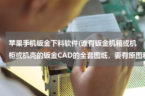 苹果手机钣金下料软件(谁有钣金机箱或机柜或机壳的钣金CAD的全套图纸，要有原图和展开的，越多越好)