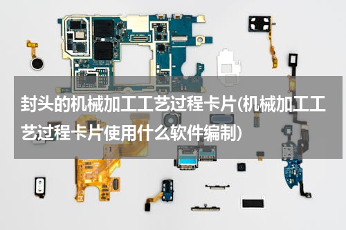 封头的机械加工工艺过程卡片(机械加工工艺过程卡片使用什么软件编制)