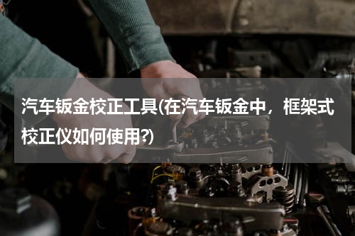 汽车钣金校正工具(在汽车钣金中，框架式校正仪如何使用?)