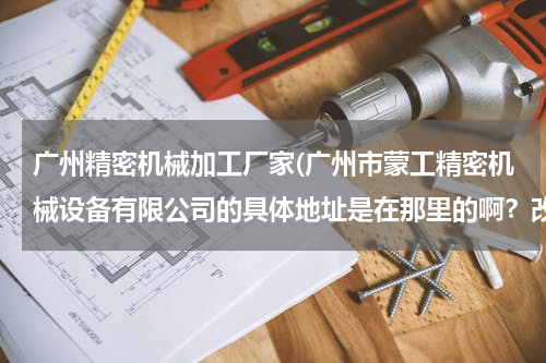 广州精密机械加工厂家(广州市蒙工精密机械设备有限公司的具体地址是在那里的啊？改天想过去膜拜一下。)