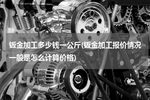 钣金加工多少钱一公斤(钣金加工报价情况一般是怎么计算价格)