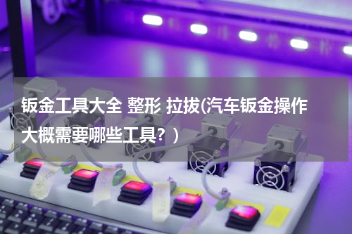 钣金工具大全 整形 拉拔(汽车钣金操作大概需要哪些工具？)