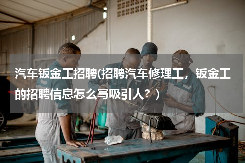 汽车钣金工招聘(招聘汽车修理工，钣金工的招聘信息怎么写吸引人？)