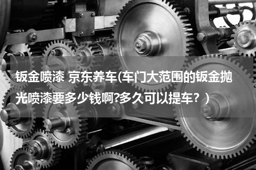 钣金喷漆 京东养车(车门大范围的钣金抛光喷漆要多少钱啊?多久可以提车？)