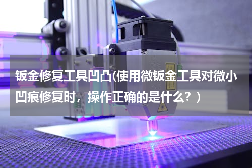 钣金修复工具凹凸(使用微钣金工具对微小凹痕修复时，操作正确的是什么？)