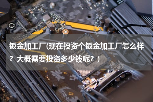 钣金加工厂(现在投资个钣金加工厂怎么样？大概需要投资多少钱呢？)