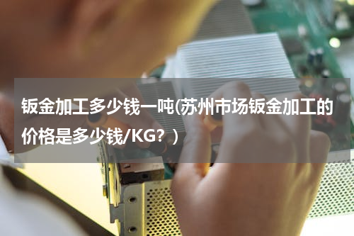 钣金加工多少钱一吨(苏州市场钣金加工的价格是多少钱/KG？)