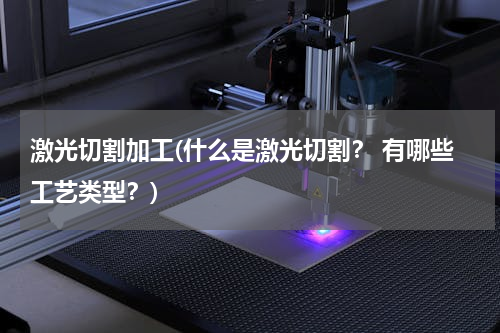 激光切割加工(什么是激光切割？ 有哪些工艺类型？)