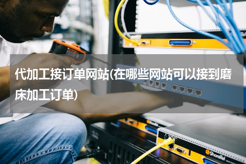 代加工接订单网站(在哪些网站可以接到磨床加工订单)