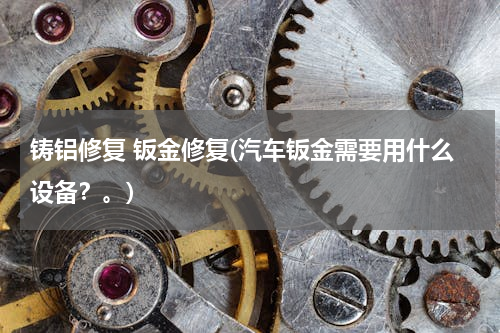 铸铝修复 钣金修复(汽车钣金需要用什么设备？。)