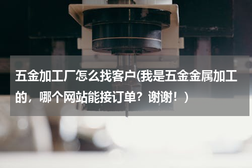 五金加工厂怎么找客户(我是五金金属加工的，哪个网站能接订单？谢谢！)