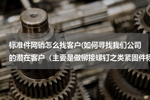 标准件网销怎么找客户(如何寻找我们公司的潜在客户（主要是做铆接螺钉之类紧固件标准件的主要是华中地区）)