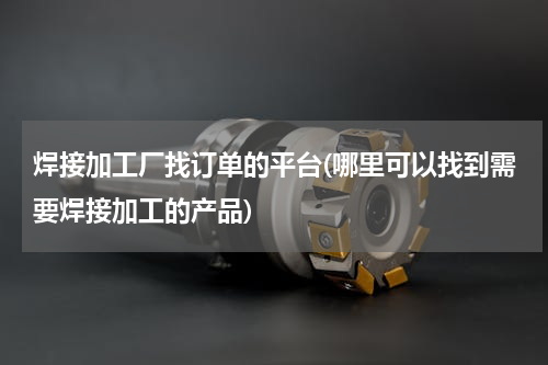 焊接加工厂找订单的平台(哪里可以找到需要焊接加工的产品)