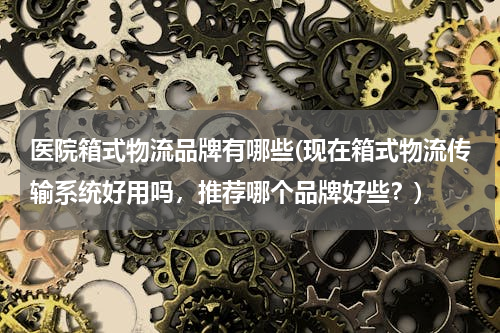 医院箱式物流品牌有哪些(现在箱式物流传输系统好用吗，推荐哪个品牌好些？)