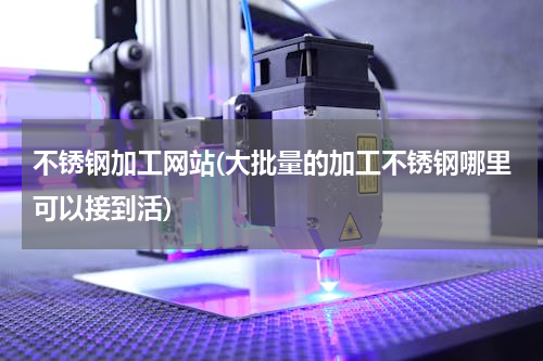 不锈钢加工网站(大批量的加工不锈钢哪里可以接到活)