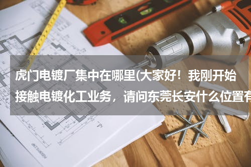 虎门电镀厂集中在哪里(大家好！我刚开始接触电镀化工业务，请问东莞长安什么位置有电镀厂，谢谢大家！)