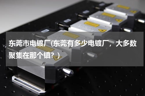 东莞市电镀厂(东莞有多少电镀厂，大多数聚集在那个镇？)