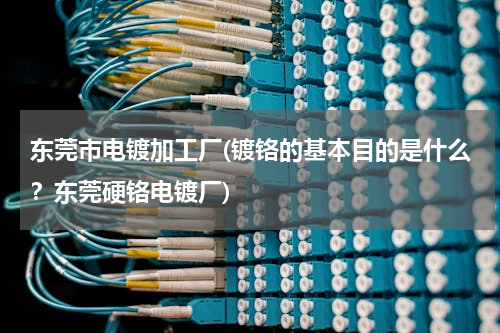 东莞市电镀加工厂(镀铬的基本目的是什么？东莞硬铬电镀厂)