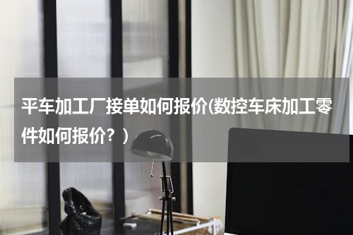平车加工厂接单如何报价(数控车床加工零件如何报价？)