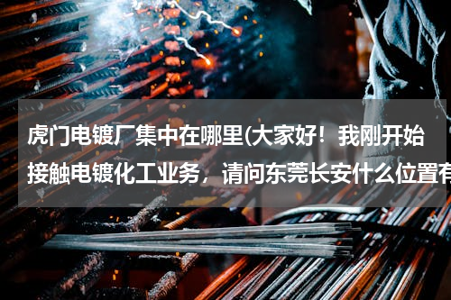 虎门电镀厂集中在哪里(大家好！我刚开始接触电镀化工业务，请问东莞长安什么位置有电镀厂，谢谢大家！)