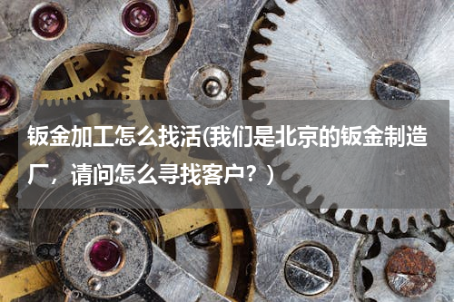 钣金加工怎么找活(我们是北京的钣金制造厂，请问怎么寻找客户？)