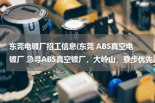 东莞电镀厂招工信息(东莞 ABS真空电镀厂 急寻ABS真空镀厂，大岭山，寮步优先。)