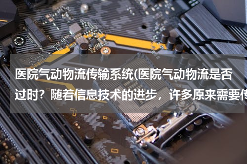 医院气动物流传输系统(医院气动物流是否过时？随着信息技术的进步，许多原来需要传送的物品，比如化验单，文件都可以通过网络)