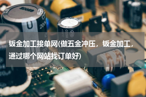 钣金加工接单网(做五金冲压，钣金加工，通过哪个网站找订单好)