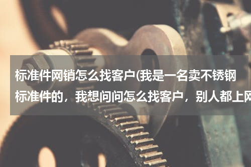 标准件网销怎么找客户(我是一名卖不锈钢标准件的，我想问问怎么找客户，别人都上网找，到哪找，主营销法兰，弹簧，钢管螺丝，等)