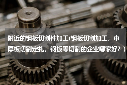附近的钢板切割件加工(钢板切割加工，中厚板切割定扎，钢板零切割的企业哪家好？)