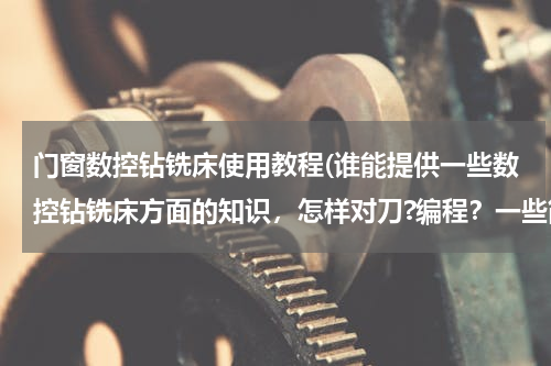门窗数控钻铣床使用教程(谁能提供一些数控钻铣床方面的知识，怎样对刀?编程？一些简单的图纸？)