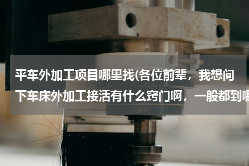平车外加工项目哪里找(各位前辈，我想问下车床外加工接活有什么窍门啊，一般都到哪里接活啊谢谢)
