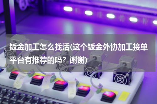 钣金加工怎么找活(这个钣金外协加工接单平台有推荐的吗？谢谢)