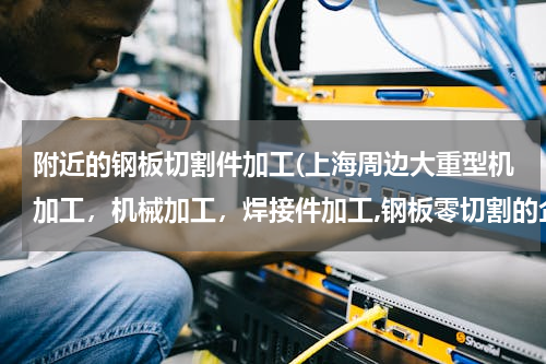 附近的钢板切割件加工(上海周边大重型机加工，机械加工，焊接件加工,钢板零切割的企业哪家好,要实体的)