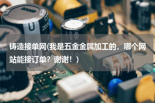 铸造接单网(我是五金金属加工的，哪个网站能接订单？谢谢！)