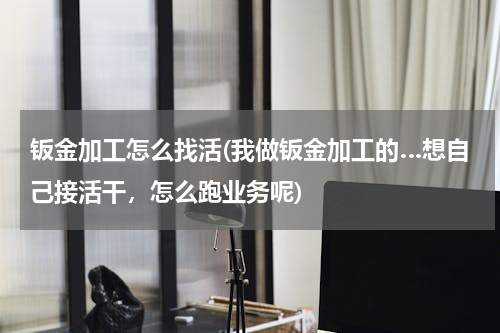 钣金加工怎么找活(我做钣金加工的…想自己接活干，怎么跑业务呢)