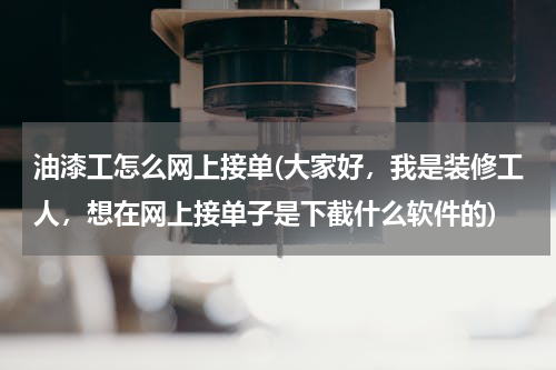 油漆工怎么网上接单(大家好，我是装修工人，想在网上接单子是下截什么软件的)