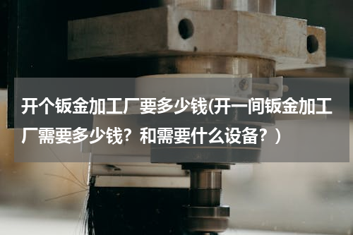 开个钣金加工厂要多少钱(开一间钣金加工厂需要多少钱？和需要什么设备？)