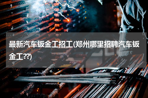 最新汽车钣金工招工(郑州哪里招聘汽车钣金工??)
