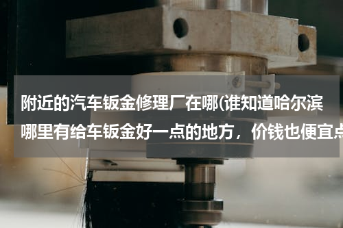 附近的汽车钣金修理厂在哪(谁知道哈尔滨哪里有给车钣金好一点的地方，价钱也便宜点的)