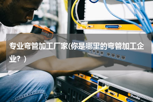 专业弯管加工厂家(你是哪里的弯管加工企业？)